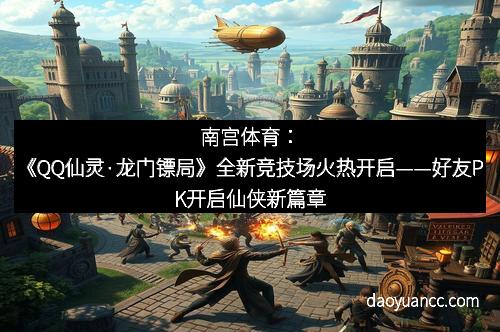 南宫体育:《QQ仙灵·龙门镖局》全新竞技场火热开启——好友PK开启仙侠新篇章